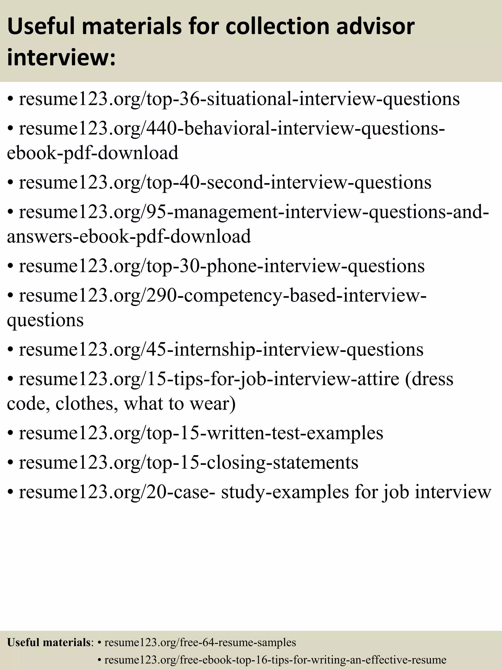 Useful materials for collection advisor
interview:
• resume123.org/top-36-situational-interview-questions
• resume123.org/440-behavioral-interview-questions-
ebook-pdf-download
• resume123.org/top-40-second-interview-questions
• resume123.org/95-management-interview-questions-and-
answers-ebook-pdf-download
• resume123.org/top-30-phone-interview-questions
• resume123.org/290-competency-based-interview-
questions
• resume123.org/45-internship-interview-questions
• resume123.org/15-tips-for-job-interview-attire (dress
code, clothes, what to wear)
• resume123.org/top-15-written-test-examples
• resume123.org/top-15-closing-statements
• resume123.org/20-case- study-examples for job interview
Useful materials: • resume123.org/free-64-resume-samples
• resume123.org/free-ebook-top-16-tips-for-writing-an-effective-resume
 