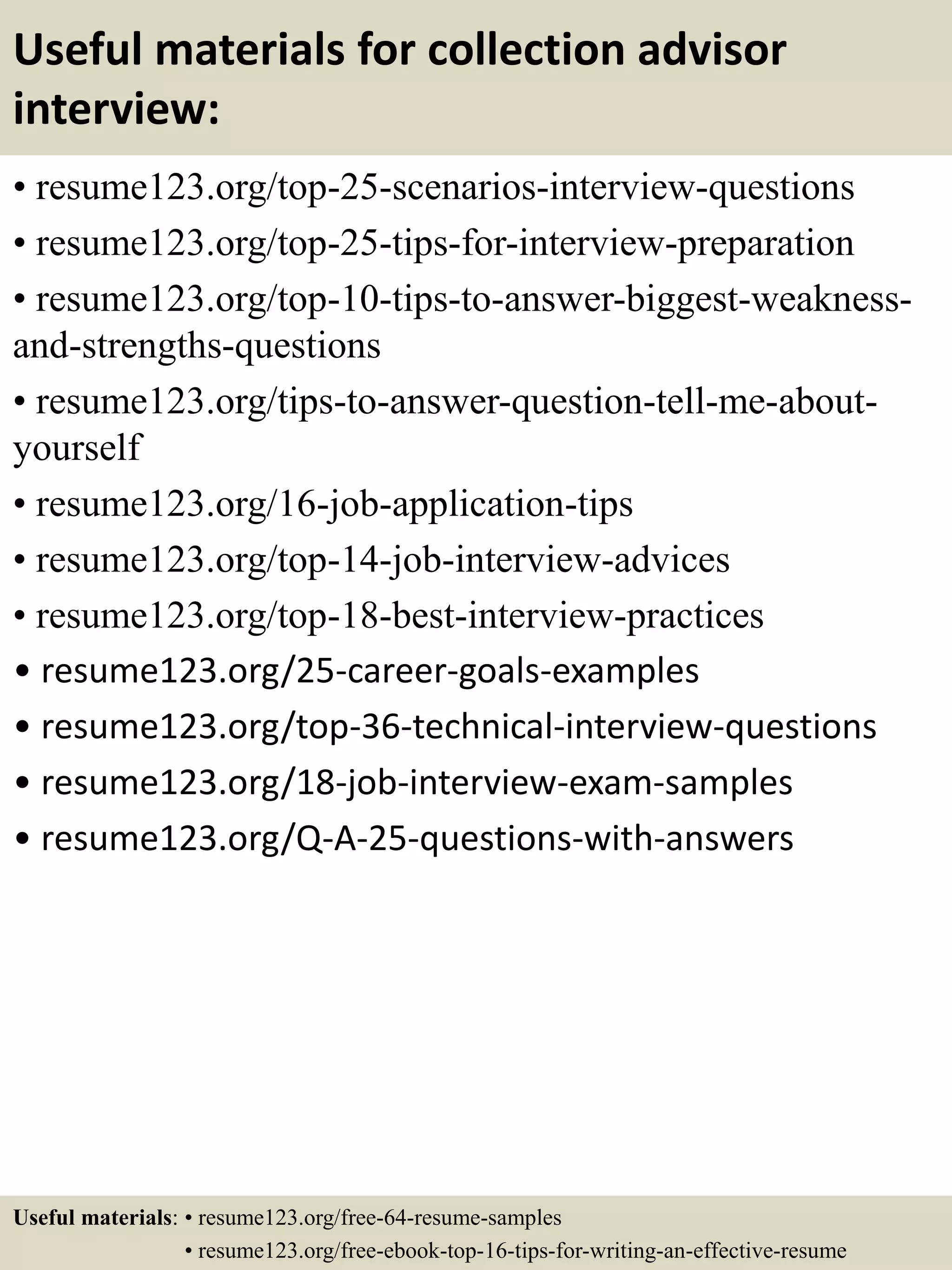 Useful materials for collection advisor
interview:
• resume123.org/top-25-scenarios-interview-questions
• resume123.org/top-25-tips-for-interview-preparation
• resume123.org/top-10-tips-to-answer-biggest-weakness-
and-strengths-questions
• resume123.org/tips-to-answer-question-tell-me-about-
yourself
• resume123.org/16-job-application-tips
• resume123.org/top-14-job-interview-advices
• resume123.org/top-18-best-interview-practices
• resume123.org/25-career-goals-examples
• resume123.org/top-36-technical-interview-questions
• resume123.org/18-job-interview-exam-samples
• resume123.org/Q-A-25-questions-with-answers
Useful materials: • resume123.org/free-64-resume-samples
• resume123.org/free-ebook-top-16-tips-for-writing-an-effective-resume
 