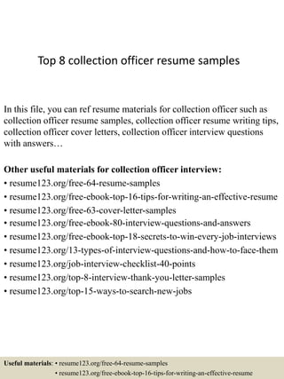 Top 8 collection officer resume samples
In this file, you can ref resume materials for collection officer such as
collection officer resume samples, collection officer resume writing tips,
collection officer cover letters, collection officer interview questions
with answers…
Other useful materials for collection officer interview:
• resume123.org/free-64-resume-samples
• resume123.org/free-ebook-top-16-tips-for-writing-an-effective-resume
• resume123.org/free-63-cover-letter-samples
• resume123.org/free-ebook-80-interview-questions-and-answers
• resume123.org/free-ebook-top-18-secrets-to-win-every-job-interviews
• resume123.org/13-types-of-interview-questions-and-how-to-face-them
• resume123.org/job-interview-checklist-40-points
• resume123.org/top-8-interview-thank-you-letter-samples
• resume123.org/top-15-ways-to-search-new-jobs
Useful materials: • resume123.org/free-64-resume-samples
• resume123.org/free-ebook-top-16-tips-for-writing-an-effective-resume
 