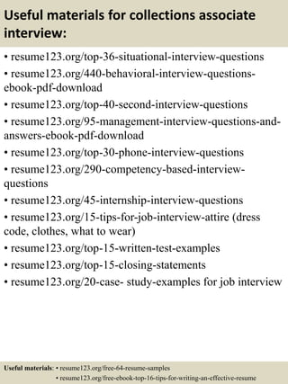 Useful materials for collections associate
interview:
• resume123.org/top-36-situational-interview-questions
• resume123.org/440-behavioral-interview-questions-
ebook-pdf-download
• resume123.org/top-40-second-interview-questions
• resume123.org/95-management-interview-questions-and-
answers-ebook-pdf-download
• resume123.org/top-30-phone-interview-questions
• resume123.org/290-competency-based-interview-
questions
• resume123.org/45-internship-interview-questions
• resume123.org/15-tips-for-job-interview-attire (dress
code, clothes, what to wear)
• resume123.org/top-15-written-test-examples
• resume123.org/top-15-closing-statements
• resume123.org/20-case- study-examples for job interview
Useful materials: • resume123.org/free-64-resume-samples
• resume123.org/free-ebook-top-16-tips-for-writing-an-effective-resume
 