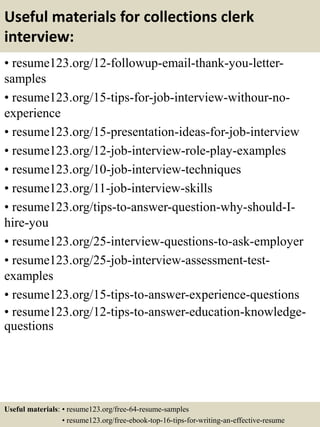 Useful materials for collections clerk
interview:
• resume123.org/12-followup-email-thank-you-letter-
samples
• resume123.org/15-tips-for-job-interview-withour-no-
experience
• resume123.org/15-presentation-ideas-for-job-interview
• resume123.org/12-job-interview-role-play-examples
• resume123.org/10-job-interview-techniques
• resume123.org/11-job-interview-skills
• resume123.org/tips-to-answer-question-why-should-I-
hire-you
• resume123.org/25-interview-questions-to-ask-employer
• resume123.org/25-job-interview-assessment-test-
examples
• resume123.org/15-tips-to-answer-experience-questions
• resume123.org/12-tips-to-answer-education-knowledge-
questions
Useful materials: • resume123.org/free-64-resume-samples
• resume123.org/free-ebook-top-16-tips-for-writing-an-effective-resume
 