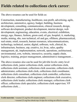Fields related to collections clerk career:
The above resumes can be used for fields as:
Construction, manufacturing, healthcare, non profit, advertising, agile,
architecture, automotive, agency, budget, building, business
development, consulting, communication, clinical research, design,
software development, product development, interior design, web
development, engineering, education, events, electrical, exhibition,
energy, ngo, finance, fashion, green card, oil gas, hospital, it, marketing,
media, mining, nhs, non technical, oil and gas, offshore, pharmaceutical,
real estate, retail, research, human resources, telecommunications,
technology, technical, senior, digital, software, web, clinical, hr,
infrastructure, business, erp, creative, ict, hvac, sales, quality
management, uk, implementation, network, operations, architectural,
environmental, crm, website, interactive, security, supply chain,
logistics, training, project management, administrative management…
The above resumes also can be used for job title levels: entry level
collections clerk, junior collections clerk, senior collections clerk,
collections clerk assistant, collections clerk associate, collections clerk
administrator, collections clerk clerk, collections clerk coordinator,
collections clerk consultant, collections clerk controller, collections
clerk director, collections clerk engineer, collections clerk executive,
collections clerk leader, collections clerk manager, collections clerk
officer, collections clerk specialist, collections clerk supervisor, VP
collections clerk…
Useful materials: • resume123.org/free-64-resume-samples
• resume123.org/free-ebook-top-16-tips-for-writing-an-effective-resume
 