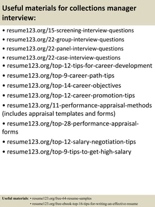 Useful materials for collections manager
interview:
• resume123.org/15-screening-interview-questions
• resume123.org/22-group-interview-questions
• resume123.org/22-panel-interview-questions
• resume123.org/22-case-interview-questions
• resume123.org/top-12-tips-for-career-development
• resume123.org/top-9-career-path-tips
• resume123.org/top-14-career-objectives
• resume123.org/top-12-career-promotion-tips
• resume123.org/11-performance-appraisal-methods
(includes appraisal templates and forms)
• resume123.org/top-28-performance-appraisal-
forms
• resume123.org/top-12-salary-negotiation-tips
• resume123.org/top-9-tips-to-get-high-salary
Useful materials: • resume123.org/free-64-resume-samples
• resume123.org/free-ebook-top-16-tips-for-writing-an-effective-resume
 