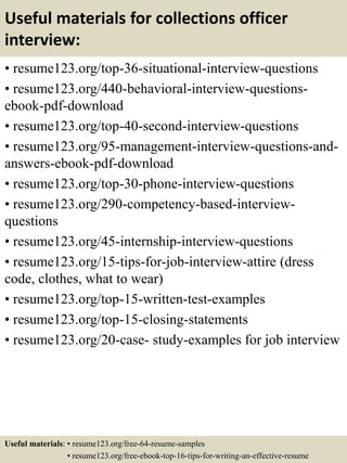 Useful materials for collections officer
interview:
• resume123.org/top-36-situational-interview-questions
• resume123.org/440-behavioral-interview-questions-
ebook-pdf-download
• resume123.org/top-40-second-interview-questions
• resume123.org/95-management-interview-questions-and-
answers-ebook-pdf-download
• resume123.org/top-30-phone-interview-questions
• resume123.org/290-competency-based-interview-
questions
• resume123.org/45-internship-interview-questions
• resume123.org/15-tips-for-job-interview-attire (dress
code, clothes, what to wear)
• resume123.org/top-15-written-test-examples
• resume123.org/top-15-closing-statements
• resume123.org/20-case- study-examples for job interview
Useful materials: • resume123.org/free-64-resume-samples
• resume123.org/free-ebook-top-16-tips-for-writing-an-effective-resume
 
