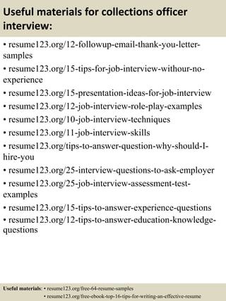 Useful materials for collections officer
interview:
• resume123.org/12-followup-email-thank-you-letter-
samples
• resume123.org/15-tips-for-job-interview-withour-no-
experience
• resume123.org/15-presentation-ideas-for-job-interview
• resume123.org/12-job-interview-role-play-examples
• resume123.org/10-job-interview-techniques
• resume123.org/11-job-interview-skills
• resume123.org/tips-to-answer-question-why-should-I-
hire-you
• resume123.org/25-interview-questions-to-ask-employer
• resume123.org/25-job-interview-assessment-test-
examples
• resume123.org/15-tips-to-answer-experience-questions
• resume123.org/12-tips-to-answer-education-knowledge-
questions
Useful materials: • resume123.org/free-64-resume-samples
• resume123.org/free-ebook-top-16-tips-for-writing-an-effective-resume
 