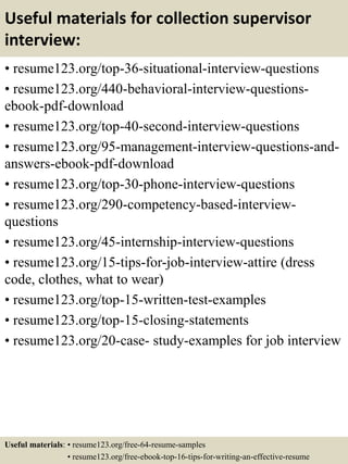 Useful materials for collection supervisor
interview:
• resume123.org/top-36-situational-interview-questions
• resume123.org/440-behavioral-interview-questions-
ebook-pdf-download
• resume123.org/top-40-second-interview-questions
• resume123.org/95-management-interview-questions-and-
answers-ebook-pdf-download
• resume123.org/top-30-phone-interview-questions
• resume123.org/290-competency-based-interview-
questions
• resume123.org/45-internship-interview-questions
• resume123.org/15-tips-for-job-interview-attire (dress
code, clothes, what to wear)
• resume123.org/top-15-written-test-examples
• resume123.org/top-15-closing-statements
• resume123.org/20-case- study-examples for job interview
Useful materials: • resume123.org/free-64-resume-samples
• resume123.org/free-ebook-top-16-tips-for-writing-an-effective-resume
 