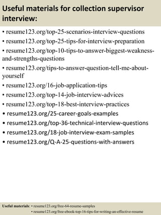 Useful materials for collection supervisor
interview:
• resume123.org/top-25-scenarios-interview-questions
• resume123.org/top-25-tips-for-interview-preparation
• resume123.org/top-10-tips-to-answer-biggest-weakness-
and-strengths-questions
• resume123.org/tips-to-answer-question-tell-me-about-
yourself
• resume123.org/16-job-application-tips
• resume123.org/top-14-job-interview-advices
• resume123.org/top-18-best-interview-practices
• resume123.org/25-career-goals-examples
• resume123.org/top-36-technical-interview-questions
• resume123.org/18-job-interview-exam-samples
• resume123.org/Q-A-25-questions-with-answers
Useful materials: • resume123.org/free-64-resume-samples
• resume123.org/free-ebook-top-16-tips-for-writing-an-effective-resume
 