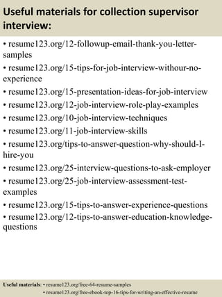 Useful materials for collection supervisor
interview:
• resume123.org/12-followup-email-thank-you-letter-
samples
• resume123.org/15-tips-for-job-interview-withour-no-
experience
• resume123.org/15-presentation-ideas-for-job-interview
• resume123.org/12-job-interview-role-play-examples
• resume123.org/10-job-interview-techniques
• resume123.org/11-job-interview-skills
• resume123.org/tips-to-answer-question-why-should-I-
hire-you
• resume123.org/25-interview-questions-to-ask-employer
• resume123.org/25-job-interview-assessment-test-
examples
• resume123.org/15-tips-to-answer-experience-questions
• resume123.org/12-tips-to-answer-education-knowledge-
questions
Useful materials: • resume123.org/free-64-resume-samples
• resume123.org/free-ebook-top-16-tips-for-writing-an-effective-resume
 