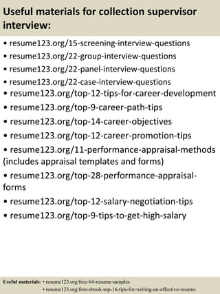 Useful materials for collection supervisor
interview:
• resume123.org/15-screening-interview-questions
• resume123.org/22-group-interview-questions
• resume123.org/22-panel-interview-questions
• resume123.org/22-case-interview-questions
• resume123.org/top-12-tips-for-career-development
• resume123.org/top-9-career-path-tips
• resume123.org/top-14-career-objectives
• resume123.org/top-12-career-promotion-tips
• resume123.org/11-performance-appraisal-methods
(includes appraisal templates and forms)
• resume123.org/top-28-performance-appraisal-
forms
• resume123.org/top-12-salary-negotiation-tips
• resume123.org/top-9-tips-to-get-high-salary
Useful materials: • resume123.org/free-64-resume-samples
• resume123.org/free-ebook-top-16-tips-for-writing-an-effective-resume
 