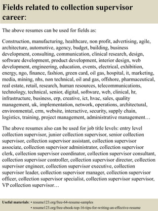 Fields related to collection supervisor
career:
The above resumes can be used for fields as:
Construction, manufacturing, healthcare, non profit, advertising, agile,
architecture, automotive, agency, budget, building, business
development, consulting, communication, clinical research, design,
software development, product development, interior design, web
development, engineering, education, events, electrical, exhibition,
energy, ngo, finance, fashion, green card, oil gas, hospital, it, marketing,
media, mining, nhs, non technical, oil and gas, offshore, pharmaceutical,
real estate, retail, research, human resources, telecommunications,
technology, technical, senior, digital, software, web, clinical, hr,
infrastructure, business, erp, creative, ict, hvac, sales, quality
management, uk, implementation, network, operations, architectural,
environmental, crm, website, interactive, security, supply chain,
logistics, training, project management, administrative management…
The above resumes also can be used for job title levels: entry level
collection supervisor, junior collection supervisor, senior collection
supervisor, collection supervisor assistant, collection supervisor
associate, collection supervisor administrator, collection supervisor
clerk, collection supervisor coordinator, collection supervisor consultant,
collection supervisor controller, collection supervisor director, collection
supervisor engineer, collection supervisor executive, collection
supervisor leader, collection supervisor manager, collection supervisor
officer, collection supervisor specialist, collection supervisor supervisor,
VP collection supervisor…
Useful materials: • resume123.org/free-64-resume-samples
• resume123.org/free-ebook-top-16-tips-for-writing-an-effective-resume
 