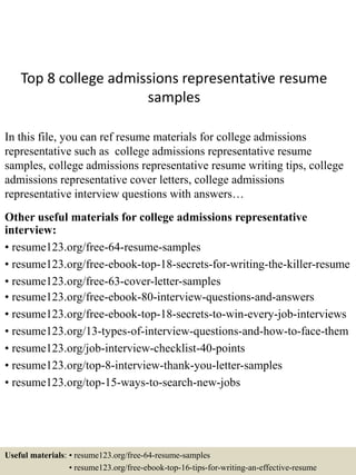 Top 8 college admissions representative resume
samples
In this file, you can ref resume materials for college admissions
representative such as college admissions representative resume
samples, college admissions representative resume writing tips, college
admissions representative cover letters, college admissions
representative interview questions with answers…
Other useful materials for college admissions representative
interview:
• resume123.org/free-64-resume-samples
• resume123.org/free-ebook-top-18-secrets-for-writing-the-killer-resume
• resume123.org/free-63-cover-letter-samples
• resume123.org/free-ebook-80-interview-questions-and-answers
• resume123.org/free-ebook-top-18-secrets-to-win-every-job-interviews
• resume123.org/13-types-of-interview-questions-and-how-to-face-them
• resume123.org/job-interview-checklist-40-points
• resume123.org/top-8-interview-thank-you-letter-samples
• resume123.org/top-15-ways-to-search-new-jobs
Useful materials: • resume123.org/free-64-resume-samples
• resume123.org/free-ebook-top-16-tips-for-writing-an-effective-resume
 