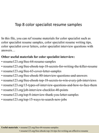 Top 8 color specialist resume samples
In this file, you can ref resume materials for color specialist such as
color specialist resume samples, color specialist resume writing tips,
color specialist cover letters, color specialist interview questions with
answers…
Other useful materials for color specialist interview:
• resume123.org/free-64-resume-samples
• resume123.org/free-ebook-top-18-secrets-for-writing-the-killer-resume
• resume123.org/free-63-cover-letter-samples
• resume123.org/free-ebook-80-interview-questions-and-answers
• resume123.org/free-ebook-top-18-secrets-to-win-every-job-interviews
• resume123.org/13-types-of-interview-questions-and-how-to-face-them
• resume123.org/job-interview-checklist-40-points
• resume123.org/top-8-interview-thank-you-letter-samples
• resume123.org/top-15-ways-to-search-new-jobs
Useful materials: • resume123.org/free-64-resume-samples
• resume123.org/free-ebook-top-16-tips-for-writing-an-effective-resume
 