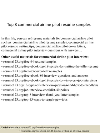Top 8 commercial airline pilot resume samples
In this file, you can ref resume materials for commercial airline pilot
such as commercial airline pilot resume samples, commercial airline
pilot resume writing tips, commercial airline pilot cover letters,
commercial airline pilot interview questions with answers…
Other useful materials for commercial airline pilot interview:
• resume123.org/free-64-resume-samples
• resume123.org/free-ebook-top-18-secrets-for-writing-the-killer-resume
• resume123.org/free-63-cover-letter-samples
• resume123.org/free-ebook-80-interview-questions-and-answers
• resume123.org/free-ebook-top-18-secrets-to-win-every-job-interviews
• resume123.org/13-types-of-interview-questions-and-how-to-face-them
• resume123.org/job-interview-checklist-40-points
• resume123.org/top-8-interview-thank-you-letter-samples
• resume123.org/top-15-ways-to-search-new-jobs
Useful materials: • resume123.org/free-64-resume-samples
• resume123.org/free-ebook-top-16-tips-for-writing-an-effective-resume
 