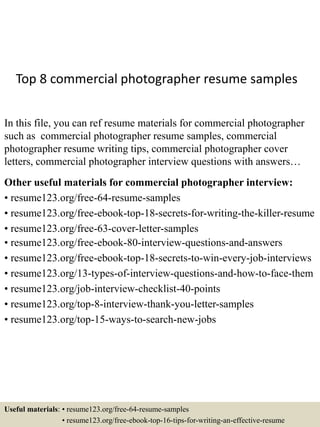 Top 8 commercial photographer resume samples
In this file, you can ref resume materials for commercial photographer
such as commercial photographer resume samples, commercial
photographer resume writing tips, commercial photographer cover
letters, commercial photographer interview questions with answers…
Other useful materials for commercial photographer interview:
• resume123.org/free-64-resume-samples
• resume123.org/free-ebook-top-18-secrets-for-writing-the-killer-resume
• resume123.org/free-63-cover-letter-samples
• resume123.org/free-ebook-80-interview-questions-and-answers
• resume123.org/free-ebook-top-18-secrets-to-win-every-job-interviews
• resume123.org/13-types-of-interview-questions-and-how-to-face-them
• resume123.org/job-interview-checklist-40-points
• resume123.org/top-8-interview-thank-you-letter-samples
• resume123.org/top-15-ways-to-search-new-jobs
Useful materials: • resume123.org/free-64-resume-samples
• resume123.org/free-ebook-top-16-tips-for-writing-an-effective-resume
 