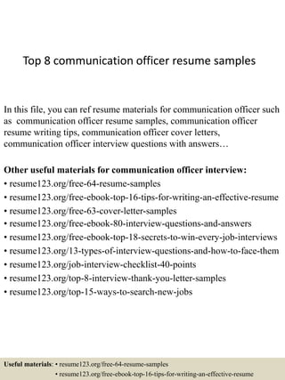 Top 8 communication officer resume samples
In this file, you can ref resume materials for communication officer such
as communication officer resume samples, communication officer
resume writing tips, communication officer cover letters,
communication officer interview questions with answers…
Other useful materials for communication officer interview:
• resume123.org/free-64-resume-samples
• resume123.org/free-ebook-top-16-tips-for-writing-an-effective-resume
• resume123.org/free-63-cover-letter-samples
• resume123.org/free-ebook-80-interview-questions-and-answers
• resume123.org/free-ebook-top-18-secrets-to-win-every-job-interviews
• resume123.org/13-types-of-interview-questions-and-how-to-face-them
• resume123.org/job-interview-checklist-40-points
• resume123.org/top-8-interview-thank-you-letter-samples
• resume123.org/top-15-ways-to-search-new-jobs
Useful materials: • resume123.org/free-64-resume-samples
• resume123.org/free-ebook-top-16-tips-for-writing-an-effective-resume
 