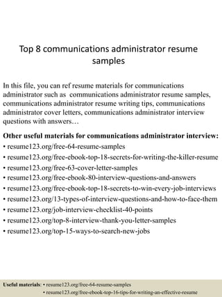 Top 8 communications administrator resume
samples
In this file, you can ref resume materials for communications
administrator such as communications administrator resume samples,
communications administrator resume writing tips, communications
administrator cover letters, communications administrator interview
questions with answers…
Other useful materials for communications administrator interview:
• resume123.org/free-64-resume-samples
• resume123.org/free-ebook-top-18-secrets-for-writing-the-killer-resume
• resume123.org/free-63-cover-letter-samples
• resume123.org/free-ebook-80-interview-questions-and-answers
• resume123.org/free-ebook-top-18-secrets-to-win-every-job-interviews
• resume123.org/13-types-of-interview-questions-and-how-to-face-them
• resume123.org/job-interview-checklist-40-points
• resume123.org/top-8-interview-thank-you-letter-samples
• resume123.org/top-15-ways-to-search-new-jobs
Useful materials: • resume123.org/free-64-resume-samples
• resume123.org/free-ebook-top-16-tips-for-writing-an-effective-resume
 
