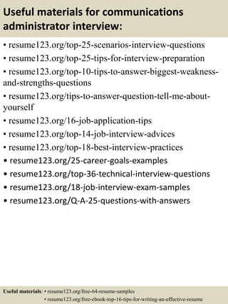 Useful materials for communications
administrator interview:
• resume123.org/top-25-scenarios-interview-questions
• resume123.org/top-25-tips-for-interview-preparation
• resume123.org/top-10-tips-to-answer-biggest-weakness-
and-strengths-questions
• resume123.org/tips-to-answer-question-tell-me-about-
yourself
• resume123.org/16-job-application-tips
• resume123.org/top-14-job-interview-advices
• resume123.org/top-18-best-interview-practices
• resume123.org/25-career-goals-examples
• resume123.org/top-36-technical-interview-questions
• resume123.org/18-job-interview-exam-samples
• resume123.org/Q-A-25-questions-with-answers
Useful materials: • resume123.org/free-64-resume-samples
• resume123.org/free-ebook-top-16-tips-for-writing-an-effective-resume
 