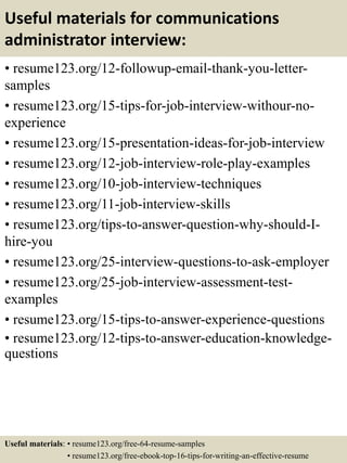 Useful materials for communications
administrator interview:
• resume123.org/12-followup-email-thank-you-letter-
samples
• resume123.org/15-tips-for-job-interview-withour-no-
experience
• resume123.org/15-presentation-ideas-for-job-interview
• resume123.org/12-job-interview-role-play-examples
• resume123.org/10-job-interview-techniques
• resume123.org/11-job-interview-skills
• resume123.org/tips-to-answer-question-why-should-I-
hire-you
• resume123.org/25-interview-questions-to-ask-employer
• resume123.org/25-job-interview-assessment-test-
examples
• resume123.org/15-tips-to-answer-experience-questions
• resume123.org/12-tips-to-answer-education-knowledge-
questions
Useful materials: • resume123.org/free-64-resume-samples
• resume123.org/free-ebook-top-16-tips-for-writing-an-effective-resume
 