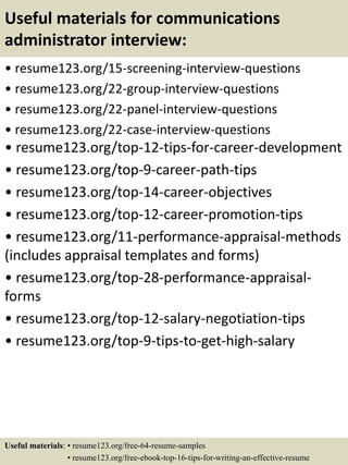 Useful materials for communications
administrator interview:
• resume123.org/15-screening-interview-questions
• resume123.org/22-group-interview-questions
• resume123.org/22-panel-interview-questions
• resume123.org/22-case-interview-questions
• resume123.org/top-12-tips-for-career-development
• resume123.org/top-9-career-path-tips
• resume123.org/top-14-career-objectives
• resume123.org/top-12-career-promotion-tips
• resume123.org/11-performance-appraisal-methods
(includes appraisal templates and forms)
• resume123.org/top-28-performance-appraisal-
forms
• resume123.org/top-12-salary-negotiation-tips
• resume123.org/top-9-tips-to-get-high-salary
Useful materials: • resume123.org/free-64-resume-samples
• resume123.org/free-ebook-top-16-tips-for-writing-an-effective-resume
 