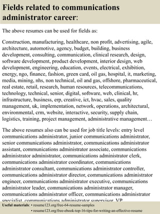 Fields related to communications
administrator career:
The above resumes can be used for fields as:
Construction, manufacturing, healthcare, non profit, advertising, agile,
architecture, automotive, agency, budget, building, business
development, consulting, communication, clinical research, design,
software development, product development, interior design, web
development, engineering, education, events, electrical, exhibition,
energy, ngo, finance, fashion, green card, oil gas, hospital, it, marketing,
media, mining, nhs, non technical, oil and gas, offshore, pharmaceutical,
real estate, retail, research, human resources, telecommunications,
technology, technical, senior, digital, software, web, clinical, hr,
infrastructure, business, erp, creative, ict, hvac, sales, quality
management, uk, implementation, network, operations, architectural,
environmental, crm, website, interactive, security, supply chain,
logistics, training, project management, administrative management…
The above resumes also can be used for job title levels: entry level
communications administrator, junior communications administrator,
senior communications administrator, communications administrator
assistant, communications administrator associate, communications
administrator administrator, communications administrator clerk,
communications administrator coordinator, communications
administrator consultant, communications administrator controller,
communications administrator director, communications administrator
engineer, communications administrator executive, communications
administrator leader, communications administrator manager,
communications administrator officer, communications administrator
specialist, communications administrator supervisor, VP
communications administrator…Useful materials: • resume123.org/free-64-resume-samples
• resume123.org/free-ebook-top-16-tips-for-writing-an-effective-resume
 
