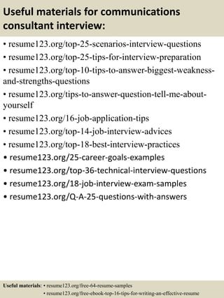 Useful materials for communications
consultant interview:
• resume123.org/top-25-scenarios-interview-questions
• resume123.org/top-25-tips-for-interview-preparation
• resume123.org/top-10-tips-to-answer-biggest-weakness-
and-strengths-questions
• resume123.org/tips-to-answer-question-tell-me-about-
yourself
• resume123.org/16-job-application-tips
• resume123.org/top-14-job-interview-advices
• resume123.org/top-18-best-interview-practices
• resume123.org/25-career-goals-examples
• resume123.org/top-36-technical-interview-questions
• resume123.org/18-job-interview-exam-samples
• resume123.org/Q-A-25-questions-with-answers
Useful materials: • resume123.org/free-64-resume-samples
• resume123.org/free-ebook-top-16-tips-for-writing-an-effective-resume
 