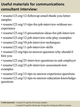 Useful materials for communications
consultant interview:
• resume123.org/12-followup-email-thank-you-letter-
samples
• resume123.org/15-tips-for-job-interview-withour-no-
experience
• resume123.org/15-presentation-ideas-for-job-interview
• resume123.org/12-job-interview-role-play-examples
• resume123.org/10-job-interview-techniques
• resume123.org/11-job-interview-skills
• resume123.org/tips-to-answer-question-why-should-I-
hire-you
• resume123.org/25-interview-questions-to-ask-employer
• resume123.org/25-job-interview-assessment-test-
examples
• resume123.org/15-tips-to-answer-experience-questions
• resume123.org/12-tips-to-answer-education-knowledge-
questions
Useful materials: • resume123.org/free-64-resume-samples
• resume123.org/free-ebook-top-16-tips-for-writing-an-effective-resume
 