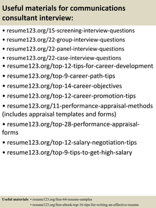 Useful materials for communications
consultant interview:
• resume123.org/15-screening-interview-questions
• resume123.org/22-group-interview-questions
• resume123.org/22-panel-interview-questions
• resume123.org/22-case-interview-questions
• resume123.org/top-12-tips-for-career-development
• resume123.org/top-9-career-path-tips
• resume123.org/top-14-career-objectives
• resume123.org/top-12-career-promotion-tips
• resume123.org/11-performance-appraisal-methods
(includes appraisal templates and forms)
• resume123.org/top-28-performance-appraisal-
forms
• resume123.org/top-12-salary-negotiation-tips
• resume123.org/top-9-tips-to-get-high-salary
Useful materials: • resume123.org/free-64-resume-samples
• resume123.org/free-ebook-top-16-tips-for-writing-an-effective-resume
 