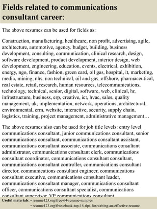 Fields related to communications
consultant career:
The above resumes can be used for fields as:
Construction, manufacturing, healthcare, non profit, advertising, agile,
architecture, automotive, agency, budget, building, business
development, consulting, communication, clinical research, design,
software development, product development, interior design, web
development, engineering, education, events, electrical, exhibition,
energy, ngo, finance, fashion, green card, oil gas, hospital, it, marketing,
media, mining, nhs, non technical, oil and gas, offshore, pharmaceutical,
real estate, retail, research, human resources, telecommunications,
technology, technical, senior, digital, software, web, clinical, hr,
infrastructure, business, erp, creative, ict, hvac, sales, quality
management, uk, implementation, network, operations, architectural,
environmental, crm, website, interactive, security, supply chain,
logistics, training, project management, administrative management…
The above resumes also can be used for job title levels: entry level
communications consultant, junior communications consultant, senior
communications consultant, communications consultant assistant,
communications consultant associate, communications consultant
administrator, communications consultant clerk, communications
consultant coordinator, communications consultant consultant,
communications consultant controller, communications consultant
director, communications consultant engineer, communications
consultant executive, communications consultant leader,
communications consultant manager, communications consultant
officer, communications consultant specialist, communications
consultant supervisor, VP communications consultant…
Useful materials: • resume123.org/free-64-resume-samples
• resume123.org/free-ebook-top-16-tips-for-writing-an-effective-resume
 