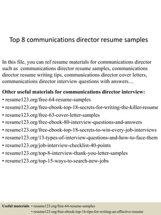 Top 8 communications director resume samples
In this file, you can ref resume materials for communications director
such as communications director resume samples, communications
director resume writing tips, communications director cover letters,
communications director interview questions with answers…
Other useful materials for communications director interview:
• resume123.org/free-64-resume-samples
• resume123.org/free-ebook-top-18-secrets-for-writing-the-killer-resume
• resume123.org/free-63-cover-letter-samples
• resume123.org/free-ebook-80-interview-questions-and-answers
• resume123.org/free-ebook-top-18-secrets-to-win-every-job-interviews
• resume123.org/13-types-of-interview-questions-and-how-to-face-them
• resume123.org/job-interview-checklist-40-points
• resume123.org/top-8-interview-thank-you-letter-samples
• resume123.org/top-15-ways-to-search-new-jobs
Useful materials: • resume123.org/free-64-resume-samples
• resume123.org/free-ebook-top-16-tips-for-writing-an-effective-resume
 