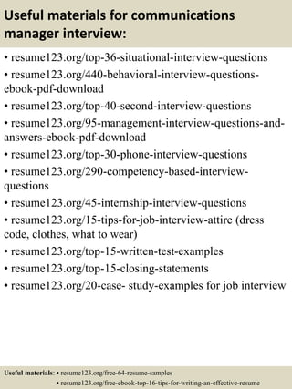 Useful materials for communications
manager interview:
• resume123.org/top-36-situational-interview-questions
• resume123.org/440-behavioral-interview-questions-
ebook-pdf-download
• resume123.org/top-40-second-interview-questions
• resume123.org/95-management-interview-questions-and-
answers-ebook-pdf-download
• resume123.org/top-30-phone-interview-questions
• resume123.org/290-competency-based-interview-
questions
• resume123.org/45-internship-interview-questions
• resume123.org/15-tips-for-job-interview-attire (dress
code, clothes, what to wear)
• resume123.org/top-15-written-test-examples
• resume123.org/top-15-closing-statements
• resume123.org/20-case- study-examples for job interview
Useful materials: • resume123.org/free-64-resume-samples
• resume123.org/free-ebook-top-16-tips-for-writing-an-effective-resume
 