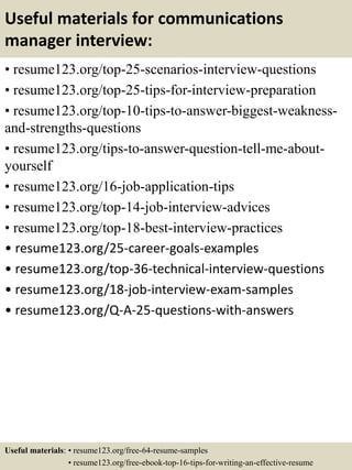 Useful materials for communications
manager interview:
• resume123.org/top-25-scenarios-interview-questions
• resume123.org/top-25-tips-for-interview-preparation
• resume123.org/top-10-tips-to-answer-biggest-weakness-
and-strengths-questions
• resume123.org/tips-to-answer-question-tell-me-about-
yourself
• resume123.org/16-job-application-tips
• resume123.org/top-14-job-interview-advices
• resume123.org/top-18-best-interview-practices
• resume123.org/25-career-goals-examples
• resume123.org/top-36-technical-interview-questions
• resume123.org/18-job-interview-exam-samples
• resume123.org/Q-A-25-questions-with-answers
Useful materials: • resume123.org/free-64-resume-samples
• resume123.org/free-ebook-top-16-tips-for-writing-an-effective-resume
 