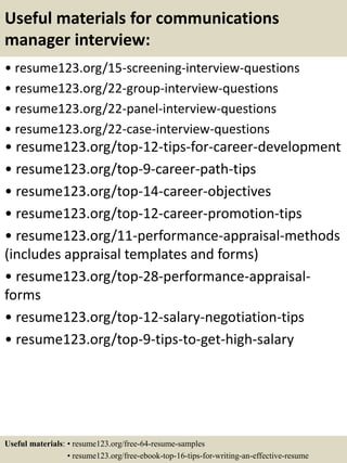 Useful materials for communications
manager interview:
• resume123.org/15-screening-interview-questions
• resume123.org/22-group-interview-questions
• resume123.org/22-panel-interview-questions
• resume123.org/22-case-interview-questions
• resume123.org/top-12-tips-for-career-development
• resume123.org/top-9-career-path-tips
• resume123.org/top-14-career-objectives
• resume123.org/top-12-career-promotion-tips
• resume123.org/11-performance-appraisal-methods
(includes appraisal templates and forms)
• resume123.org/top-28-performance-appraisal-
forms
• resume123.org/top-12-salary-negotiation-tips
• resume123.org/top-9-tips-to-get-high-salary
Useful materials: • resume123.org/free-64-resume-samples
• resume123.org/free-ebook-top-16-tips-for-writing-an-effective-resume
 