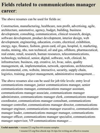 Fields related to communications manager
career:
The above resumes can be used for fields as:
Construction, manufacturing, healthcare, non profit, advertising, agile,
architecture, automotive, agency, budget, building, business
development, consulting, communication, clinical research, design,
software development, product development, interior design, web
development, engineering, education, events, electrical, exhibition,
energy, ngo, finance, fashion, green card, oil gas, hospital, it, marketing,
media, mining, nhs, non technical, oil and gas, offshore, pharmaceutical,
real estate, retail, research, human resources, telecommunications,
technology, technical, senior, digital, software, web, clinical, hr,
infrastructure, business, erp, creative, ict, hvac, sales, quality
management, uk, implementation, network, operations, architectural,
environmental, crm, website, interactive, security, supply chain,
logistics, training, project management, administrative management…
The above resumes also can be used for job title levels: entry level
communications manager, junior communications manager, senior
communications manager, communications manager assistant,
communications manager associate, communications manager
administrator, communications manager clerk, communications manager
coordinator, communications manager consultant, communications
manager controller, communications manager director, communications
manager engineer, communications manager executive, communications
manager leader, communications manager manager, communications
manager officer, communications manager specialist, communications
manager supervisor, VP communications manager…
Useful materials: • resume123.org/free-64-resume-samples
• resume123.org/free-ebook-top-16-tips-for-writing-an-effective-resume
 