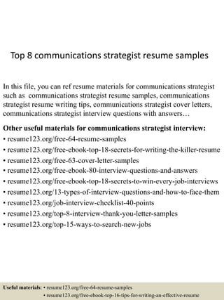 Top 8 communications strategist resume samples
In this file, you can ref resume materials for communications strategist
such as communications strategist resume samples, communications
strategist resume writing tips, communications strategist cover letters,
communications strategist interview questions with answers…
Other useful materials for communications strategist interview:
• resume123.org/free-64-resume-samples
• resume123.org/free-ebook-top-18-secrets-for-writing-the-killer-resume
• resume123.org/free-63-cover-letter-samples
• resume123.org/free-ebook-80-interview-questions-and-answers
• resume123.org/free-ebook-top-18-secrets-to-win-every-job-interviews
• resume123.org/13-types-of-interview-questions-and-how-to-face-them
• resume123.org/job-interview-checklist-40-points
• resume123.org/top-8-interview-thank-you-letter-samples
• resume123.org/top-15-ways-to-search-new-jobs
Useful materials: • resume123.org/free-64-resume-samples
• resume123.org/free-ebook-top-16-tips-for-writing-an-effective-resume
 