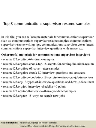 Top 8 communications supervisor resume samples
In this file, you can ref resume materials for communications supervisor
such as communications supervisor resume samples, communications
supervisor resume writing tips, communications supervisor cover letters,
communications supervisor interview questions with answers…
Other useful materials for communications supervisor interview:
• resume123.org/free-64-resume-samples
• resume123.org/free-ebook-top-18-secrets-for-writing-the-killer-resume
• resume123.org/free-63-cover-letter-samples
• resume123.org/free-ebook-80-interview-questions-and-answers
• resume123.org/free-ebook-top-18-secrets-to-win-every-job-interviews
• resume123.org/13-types-of-interview-questions-and-how-to-face-them
• resume123.org/job-interview-checklist-40-points
• resume123.org/top-8-interview-thank-you-letter-samples
• resume123.org/top-15-ways-to-search-new-jobs
Useful materials: • resume123.org/free-64-resume-samples
• resume123.org/free-ebook-top-16-tips-for-writing-an-effective-resume
 