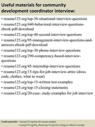 Useful materials for community
development coordinator interview:
• resume123.org/top-36-situational-interview-questions
• resume123.org/440-behavioral-interview-questions-
ebook-pdf-download
• resume123.org/top-40-second-interview-questions
• resume123.org/95-management-interview-questions-and-
answers-ebook-pdf-download
• resume123.org/top-30-phone-interview-questions
• resume123.org/290-competency-based-interview-
questions
• resume123.org/45-internship-interview-questions
• resume123.org/15-tips-for-job-interview-attire (dress
code, clothes, what to wear)
• resume123.org/top-15-written-test-examples
• resume123.org/top-15-closing-statements
• resume123.org/20-case- study-examples for job interview
Useful materials: • resume123.org/free-64-resume-samples
• resume123.org/free-ebook-top-16-tips-for-writing-an-effective-resume
 