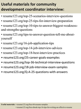 Useful materials for community
development coordinator interview:
• resume123.org/top-25-scenarios-interview-questions
• resume123.org/top-25-tips-for-interview-preparation
• resume123.org/top-10-tips-to-answer-biggest-weakness-
and-strengths-questions
• resume123.org/tips-to-answer-question-tell-me-about-
yourself
• resume123.org/16-job-application-tips
• resume123.org/top-14-job-interview-advices
• resume123.org/top-18-best-interview-practices
• resume123.org/25-career-goals-examples
• resume123.org/top-36-technical-interview-questions
• resume123.org/18-job-interview-exam-samples
• resume123.org/Q-A-25-questions-with-answers
Useful materials: • resume123.org/free-64-resume-samples
• resume123.org/free-ebook-top-16-tips-for-writing-an-effective-resume
 