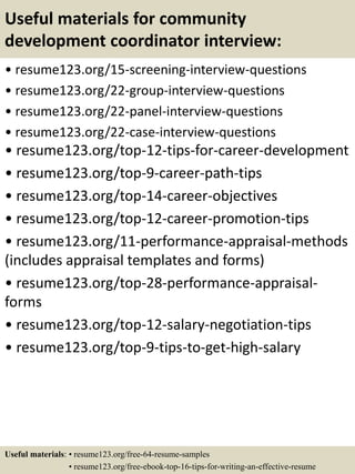 Useful materials for community
development coordinator interview:
• resume123.org/15-screening-interview-questions
• resume123.org/22-group-interview-questions
• resume123.org/22-panel-interview-questions
• resume123.org/22-case-interview-questions
• resume123.org/top-12-tips-for-career-development
• resume123.org/top-9-career-path-tips
• resume123.org/top-14-career-objectives
• resume123.org/top-12-career-promotion-tips
• resume123.org/11-performance-appraisal-methods
(includes appraisal templates and forms)
• resume123.org/top-28-performance-appraisal-
forms
• resume123.org/top-12-salary-negotiation-tips
• resume123.org/top-9-tips-to-get-high-salary
Useful materials: • resume123.org/free-64-resume-samples
• resume123.org/free-ebook-top-16-tips-for-writing-an-effective-resume
 