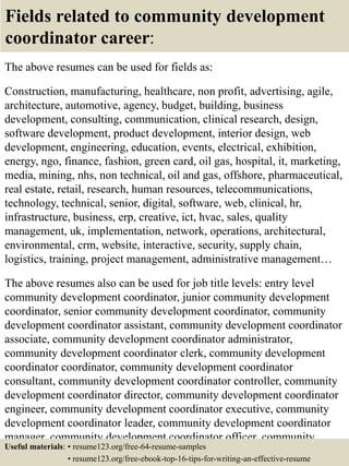 Fields related to community development
coordinator career:
The above resumes can be used for fields as:
Construction, manufacturing, healthcare, non profit, advertising, agile,
architecture, automotive, agency, budget, building, business
development, consulting, communication, clinical research, design,
software development, product development, interior design, web
development, engineering, education, events, electrical, exhibition,
energy, ngo, finance, fashion, green card, oil gas, hospital, it, marketing,
media, mining, nhs, non technical, oil and gas, offshore, pharmaceutical,
real estate, retail, research, human resources, telecommunications,
technology, technical, senior, digital, software, web, clinical, hr,
infrastructure, business, erp, creative, ict, hvac, sales, quality
management, uk, implementation, network, operations, architectural,
environmental, crm, website, interactive, security, supply chain,
logistics, training, project management, administrative management…
The above resumes also can be used for job title levels: entry level
community development coordinator, junior community development
coordinator, senior community development coordinator, community
development coordinator assistant, community development coordinator
associate, community development coordinator administrator,
community development coordinator clerk, community development
coordinator coordinator, community development coordinator
consultant, community development coordinator controller, community
development coordinator director, community development coordinator
engineer, community development coordinator executive, community
development coordinator leader, community development coordinator
manager, community development coordinator officer, community
development coordinator specialist, community developmentUseful materials: • resume123.org/free-64-resume-samples
• resume123.org/free-ebook-top-16-tips-for-writing-an-effective-resume
 