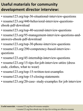 Useful materials for community
development director interview:
• resume123.org/top-36-situational-interview-questions
• resume123.org/440-behavioral-interview-questions-
ebook-pdf-download
• resume123.org/top-40-second-interview-questions
• resume123.org/95-management-interview-questions-and-
answers-ebook-pdf-download
• resume123.org/top-30-phone-interview-questions
• resume123.org/290-competency-based-interview-
questions
• resume123.org/45-internship-interview-questions
• resume123.org/15-tips-for-job-interview-attire (dress
code, clothes, what to wear)
• resume123.org/top-15-written-test-examples
• resume123.org/top-15-closing-statements
• resume123.org/20-case- study-examples for job interview
Useful materials: • resume123.org/free-64-resume-samples
• resume123.org/free-ebook-top-16-tips-for-writing-an-effective-resume
 