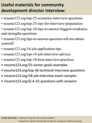 Useful materials for community
development director interview:
• resume123.org/top-25-scenarios-interview-questions
• resume123.org/top-25-tips-for-interview-preparation
• resume123.org/top-10-tips-to-answer-biggest-weakness-
and-strengths-questions
• resume123.org/tips-to-answer-question-tell-me-about-
yourself
• resume123.org/16-job-application-tips
• resume123.org/top-14-job-interview-advices
• resume123.org/top-18-best-interview-practices
• resume123.org/25-career-goals-examples
• resume123.org/top-36-technical-interview-questions
• resume123.org/18-job-interview-exam-samples
• resume123.org/Q-A-25-questions-with-answers
Useful materials: • resume123.org/free-64-resume-samples
• resume123.org/free-ebook-top-16-tips-for-writing-an-effective-resume
 