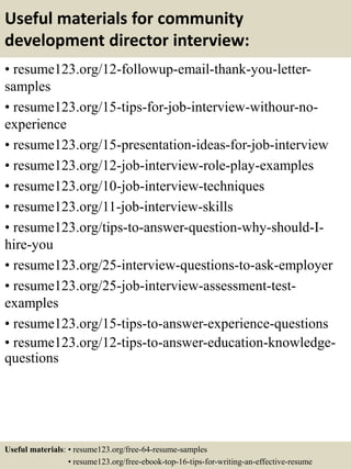Useful materials for community
development director interview:
• resume123.org/12-followup-email-thank-you-letter-
samples
• resume123.org/15-tips-for-job-interview-withour-no-
experience
• resume123.org/15-presentation-ideas-for-job-interview
• resume123.org/12-job-interview-role-play-examples
• resume123.org/10-job-interview-techniques
• resume123.org/11-job-interview-skills
• resume123.org/tips-to-answer-question-why-should-I-
hire-you
• resume123.org/25-interview-questions-to-ask-employer
• resume123.org/25-job-interview-assessment-test-
examples
• resume123.org/15-tips-to-answer-experience-questions
• resume123.org/12-tips-to-answer-education-knowledge-
questions
Useful materials: • resume123.org/free-64-resume-samples
• resume123.org/free-ebook-top-16-tips-for-writing-an-effective-resume
 
