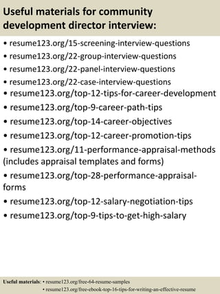 Useful materials for community
development director interview:
• resume123.org/15-screening-interview-questions
• resume123.org/22-group-interview-questions
• resume123.org/22-panel-interview-questions
• resume123.org/22-case-interview-questions
• resume123.org/top-12-tips-for-career-development
• resume123.org/top-9-career-path-tips
• resume123.org/top-14-career-objectives
• resume123.org/top-12-career-promotion-tips
• resume123.org/11-performance-appraisal-methods
(includes appraisal templates and forms)
• resume123.org/top-28-performance-appraisal-
forms
• resume123.org/top-12-salary-negotiation-tips
• resume123.org/top-9-tips-to-get-high-salary
Useful materials: • resume123.org/free-64-resume-samples
• resume123.org/free-ebook-top-16-tips-for-writing-an-effective-resume
 