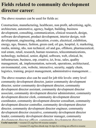 Fields related to community development
director career:
The above resumes can be used for fields as:
Construction, manufacturing, healthcare, non profit, advertising, agile,
architecture, automotive, agency, budget, building, business
development, consulting, communication, clinical research, design,
software development, product development, interior design, web
development, engineering, education, events, electrical, exhibition,
energy, ngo, finance, fashion, green card, oil gas, hospital, it, marketing,
media, mining, nhs, non technical, oil and gas, offshore, pharmaceutical,
real estate, retail, research, human resources, telecommunications,
technology, technical, senior, digital, software, web, clinical, hr,
infrastructure, business, erp, creative, ict, hvac, sales, quality
management, uk, implementation, network, operations, architectural,
environmental, crm, website, interactive, security, supply chain,
logistics, training, project management, administrative management…
The above resumes also can be used for job title levels: entry level
community development director, junior community development
director, senior community development director, community
development director assistant, community development director
associate, community development director administrator, community
development director clerk, community development director
coordinator, community development director consultant, community
development director controller, community development director
director, community development director engineer, community
development director executive, community development director
leader, community development director manager, community
development director officer, community development director
specialist, community development director supervisor, VP communityUseful materials: • resume123.org/free-64-resume-samples
• resume123.org/free-ebook-top-16-tips-for-writing-an-effective-resume
 