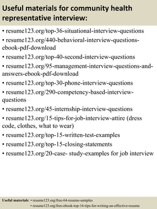 Useful materials for community health
representative interview:
• resume123.org/top-36-situational-interview-questions
• resume123.org/440-behavioral-interview-questions-
ebook-pdf-download
• resume123.org/top-40-second-interview-questions
• resume123.org/95-management-interview-questions-and-
answers-ebook-pdf-download
• resume123.org/top-30-phone-interview-questions
• resume123.org/290-competency-based-interview-
questions
• resume123.org/45-internship-interview-questions
• resume123.org/15-tips-for-job-interview-attire (dress
code, clothes, what to wear)
• resume123.org/top-15-written-test-examples
• resume123.org/top-15-closing-statements
• resume123.org/20-case- study-examples for job interview
Useful materials: • resume123.org/free-64-resume-samples
• resume123.org/free-ebook-top-16-tips-for-writing-an-effective-resume
 