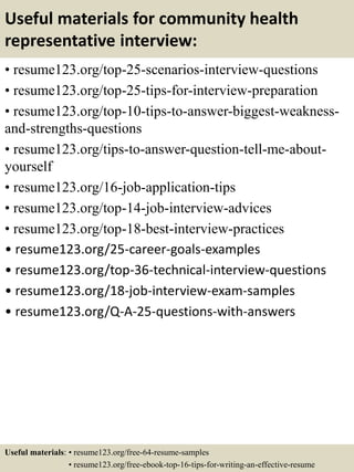 Useful materials for community health
representative interview:
• resume123.org/top-25-scenarios-interview-questions
• resume123.org/top-25-tips-for-interview-preparation
• resume123.org/top-10-tips-to-answer-biggest-weakness-
and-strengths-questions
• resume123.org/tips-to-answer-question-tell-me-about-
yourself
• resume123.org/16-job-application-tips
• resume123.org/top-14-job-interview-advices
• resume123.org/top-18-best-interview-practices
• resume123.org/25-career-goals-examples
• resume123.org/top-36-technical-interview-questions
• resume123.org/18-job-interview-exam-samples
• resume123.org/Q-A-25-questions-with-answers
Useful materials: • resume123.org/free-64-resume-samples
• resume123.org/free-ebook-top-16-tips-for-writing-an-effective-resume
 