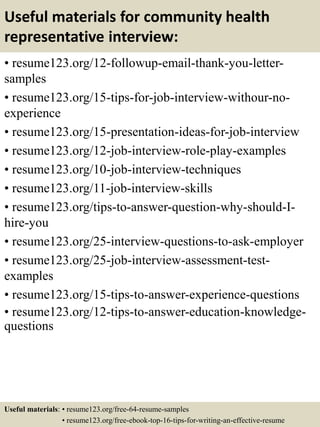 Useful materials for community health
representative interview:
• resume123.org/12-followup-email-thank-you-letter-
samples
• resume123.org/15-tips-for-job-interview-withour-no-
experience
• resume123.org/15-presentation-ideas-for-job-interview
• resume123.org/12-job-interview-role-play-examples
• resume123.org/10-job-interview-techniques
• resume123.org/11-job-interview-skills
• resume123.org/tips-to-answer-question-why-should-I-
hire-you
• resume123.org/25-interview-questions-to-ask-employer
• resume123.org/25-job-interview-assessment-test-
examples
• resume123.org/15-tips-to-answer-experience-questions
• resume123.org/12-tips-to-answer-education-knowledge-
questions
Useful materials: • resume123.org/free-64-resume-samples
• resume123.org/free-ebook-top-16-tips-for-writing-an-effective-resume
 