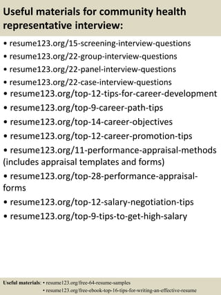 Useful materials for community health
representative interview:
• resume123.org/15-screening-interview-questions
• resume123.org/22-group-interview-questions
• resume123.org/22-panel-interview-questions
• resume123.org/22-case-interview-questions
• resume123.org/top-12-tips-for-career-development
• resume123.org/top-9-career-path-tips
• resume123.org/top-14-career-objectives
• resume123.org/top-12-career-promotion-tips
• resume123.org/11-performance-appraisal-methods
(includes appraisal templates and forms)
• resume123.org/top-28-performance-appraisal-
forms
• resume123.org/top-12-salary-negotiation-tips
• resume123.org/top-9-tips-to-get-high-salary
Useful materials: • resume123.org/free-64-resume-samples
• resume123.org/free-ebook-top-16-tips-for-writing-an-effective-resume
 
