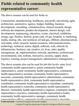 Fields related to community health
representative career:
The above resumes can be used for fields as:
Construction, manufacturing, healthcare, non profit, advertising, agile,
architecture, automotive, agency, budget, building, business
development, consulting, communication, clinical research, design,
software development, product development, interior design, web
development, engineering, education, events, electrical, exhibition,
energy, ngo, finance, fashion, green card, oil gas, hospital, it, marketing,
media, mining, nhs, non technical, oil and gas, offshore, pharmaceutical,
real estate, retail, research, human resources, telecommunications,
technology, technical, senior, digital, software, web, clinical, hr,
infrastructure, business, erp, creative, ict, hvac, sales, quality
management, uk, implementation, network, operations, architectural,
environmental, crm, website, interactive, security, supply chain,
logistics, training, project management, administrative management…
The above resumes also can be used for job title levels: entry level
community health representative, junior community health
representative, senior community health representative, community
health representative assistant, community health representative
associate, community health representative administrator, community
health representative clerk, community health representative
coordinator, community health representative consultant, community
health representative controller, community health representative
director, community health representative engineer, community health
representative executive, community health representative leader,
community health representative manager, community health
representative officer, community health representative specialist,
community health representative supervisor, VP community healthUseful materials: • resume123.org/free-64-resume-samples
• resume123.org/free-ebook-top-16-tips-for-writing-an-effective-resume
 