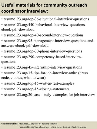 Useful materials for community outreach
coordinator interview:
• resume123.org/top-36-situational-interview-questions
• resume123.org/440-behavioral-interview-questions-
ebook-pdf-download
• resume123.org/top-40-second-interview-questions
• resume123.org/95-management-interview-questions-and-
answers-ebook-pdf-download
• resume123.org/top-30-phone-interview-questions
• resume123.org/290-competency-based-interview-
questions
• resume123.org/45-internship-interview-questions
• resume123.org/15-tips-for-job-interview-attire (dress
code, clothes, what to wear)
• resume123.org/top-15-written-test-examples
• resume123.org/top-15-closing-statements
• resume123.org/20-case- study-examples for job interview
Useful materials: • resume123.org/free-64-resume-samples
• resume123.org/free-ebook-top-16-tips-for-writing-an-effective-resume
 